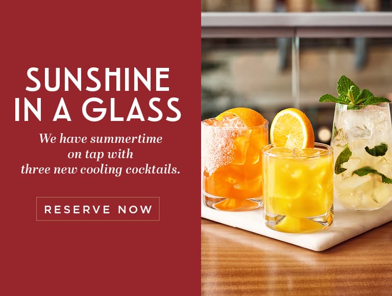 SUNSHINE IN A GLASS We have summertime on tap with three new cooling cocktails. RESERVE NOW