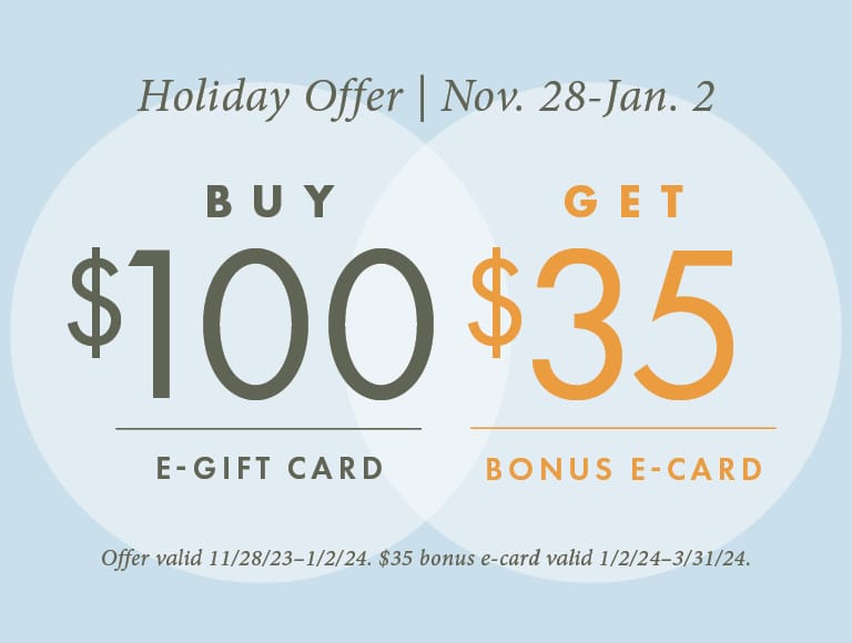 Holiday Offer from November 28 to January 2, Buy $100 e-gift card and get $35 bonus e-card | Offer valid 11/28/23 to 1/2/24. $35 bonus e-card valid 1/2/24-3/31/24