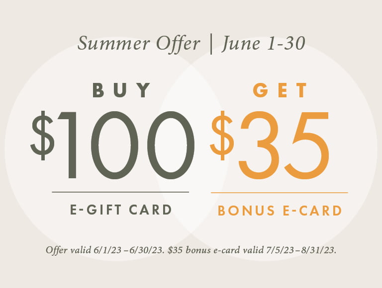 From June 1st through June 30th, when you buy a $100 e-gift card you will receive a bonus $35 e-gift card. Offer is valid 6/1/23 through 6/30/23. $35 bonus e-gift card valid 7/5/23 through 8/31/23.